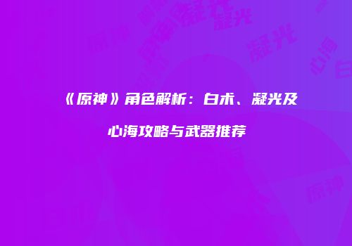 《原神》角色解析：白术、凝光及心海攻略与武器推荐