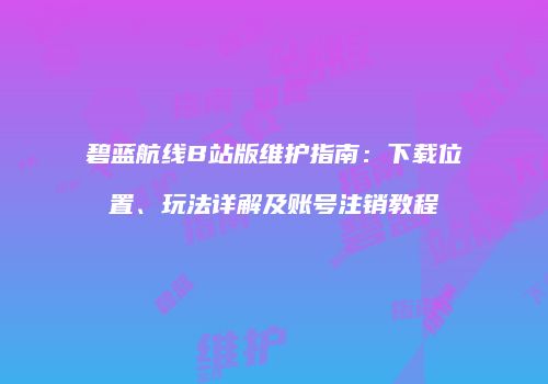 碧蓝航线B站版维护指南：下载位置、玩法详解及账号注销教程