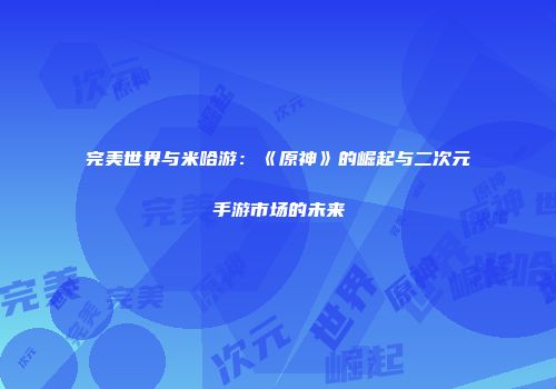完美世界与米哈游：《原神》的崛起与二次元手游市场的未来