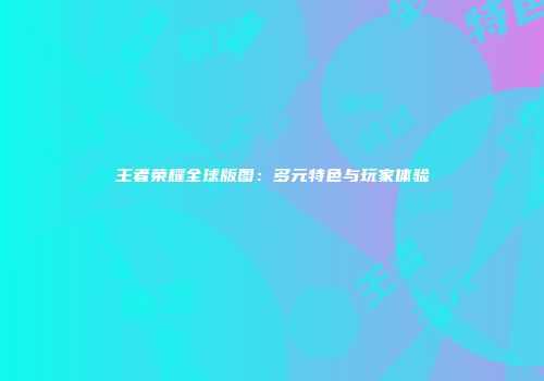王者荣耀全球版图：多元特色与玩家体验
