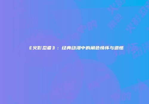 《火影忍者》：经典动漫中的角色情怀与遗憾