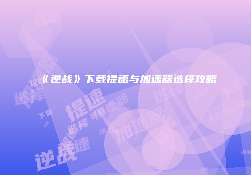《逆战》下载提速与加速器选择攻略