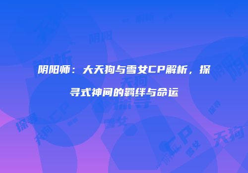 阴阳师：大天狗与雪女CP解析，探寻式神间的羁绊与命运