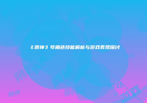 《原神》琴角色技能解析与游戏表现探讨