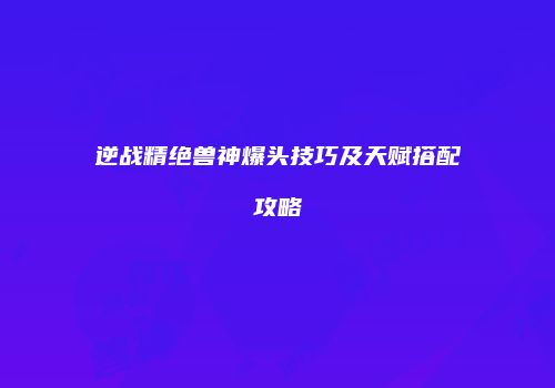 逆战精绝兽神爆头技巧及天赋搭配攻略