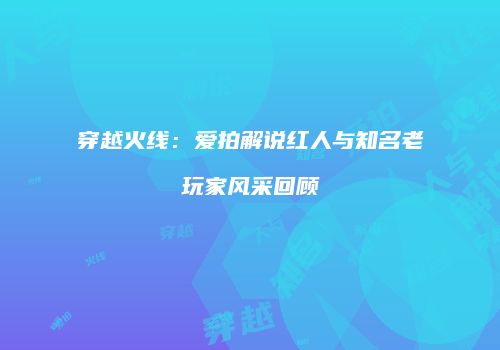 穿越火线：爱拍解说红人与知名老玩家风采回顾