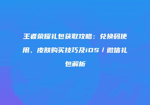王者荣耀礼包获取攻略：兑换码使用、皮肤购买技巧及iOS／微信礼包解析