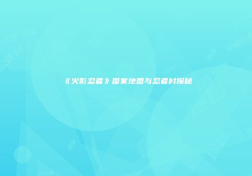 《火影忍者》国家地图与忍者村探秘