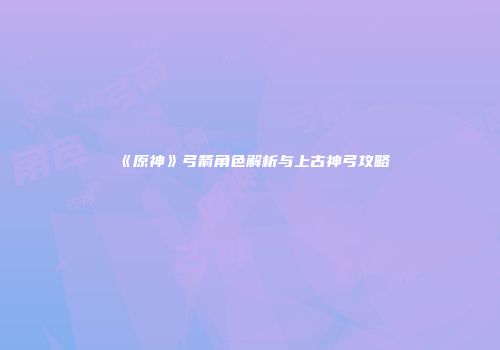 《原神》弓箭角色解析与上古神弓攻略