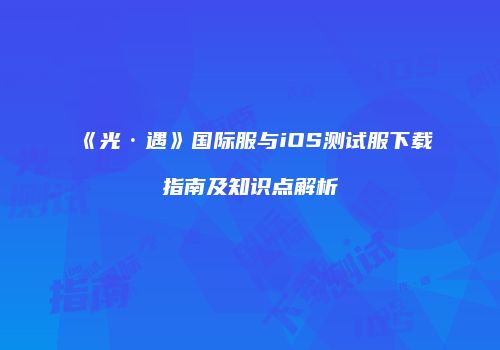 《光·遇》国际服与iOS测试服下载指南及知识点解析