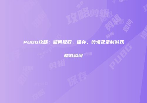PUBG攻略：如何提取、保存、剪辑及录制游戏精彩瞬间