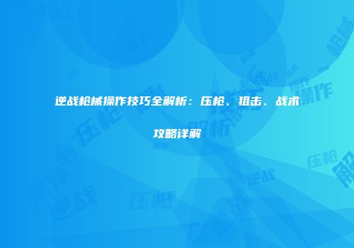 逆战枪械操作技巧全解析：压枪、狙击、战术攻略详解