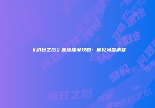 《明日之后》营地建设攻略：常见问题解答