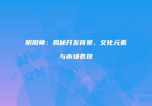 阴阳师：揭秘开发背景、文化元素与市场表现