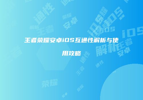 王者荣耀安卓iOS互通性解析与使用攻略