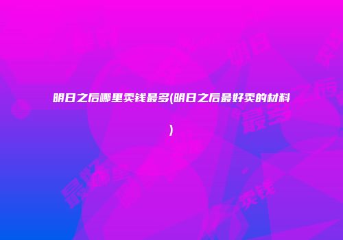 明日之后哪里卖钱最多(明日之后最好卖的材料)