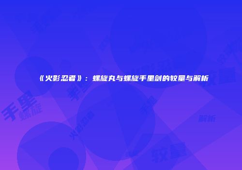 《火影忍者》：螺旋丸与螺旋手里剑的较量与解析