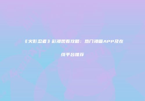 《火影忍者》彩漫观看攻略：热门漫画APP及在线平台推荐