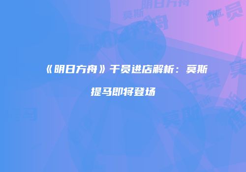 《明日方舟》干员进店解析：莫斯提马即将登场