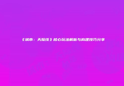《城市：天际线》核心玩法解析与构建技巧分享