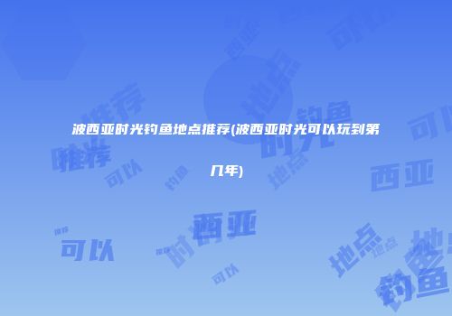 波西亚时光钓鱼地点推荐(波西亚时光可以玩到第几年)