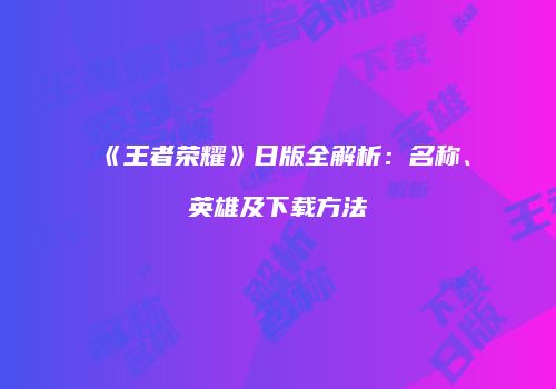 《王者荣耀》日版全解析：名称、英雄及下载方法