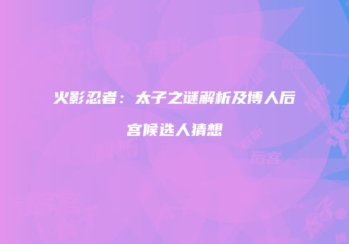 火影忍者：太子之谜解析及博人后宫候选人猜想