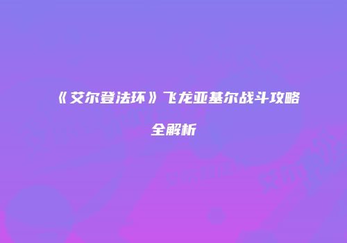 《艾尔登法环》飞龙亚基尔战斗攻略全解析