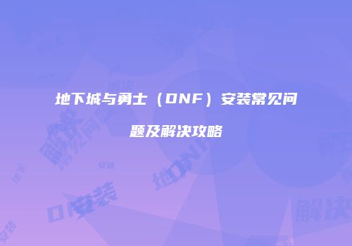 地下城与勇士（DNF）安装常见问题及解决攻略