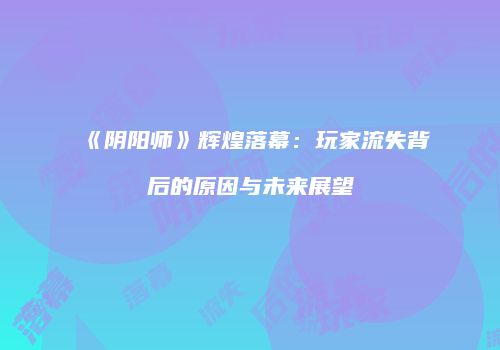 《阴阳师》辉煌落幕：玩家流失背后的原因与未来展望