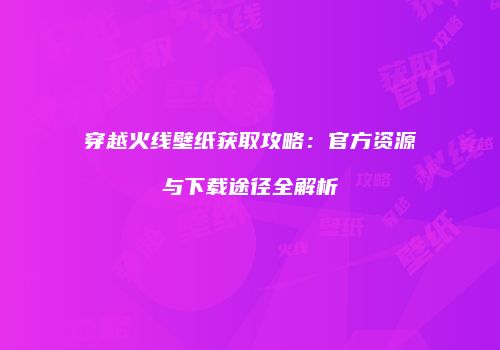 穿越火线壁纸获取攻略：官方资源与下载途径全解析