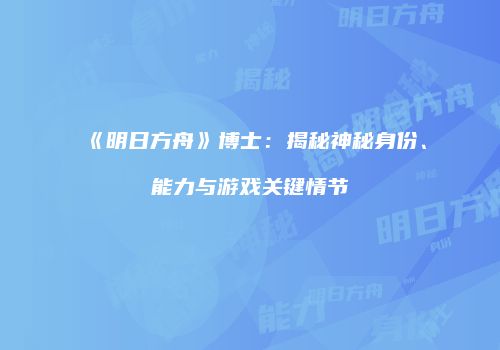 《明日方舟》博士：揭秘神秘身份、能力与游戏关键情节