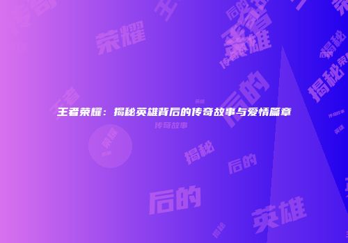 王者荣耀：揭秘英雄背后的传奇故事与爱情篇章