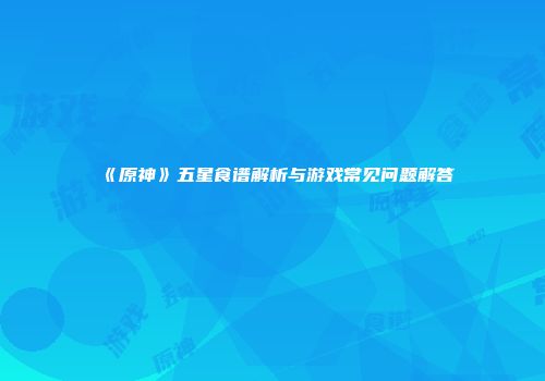 《原神》五星食谱解析与游戏常见问题解答