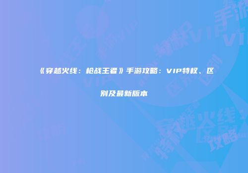 《穿越火线：枪战王者》手游攻略：VIP特权、区别及最新版本