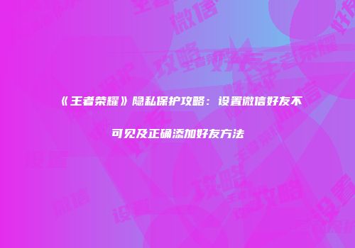 《王者荣耀》隐私保护攻略：设置微信好友不可见及正确添加好友方法