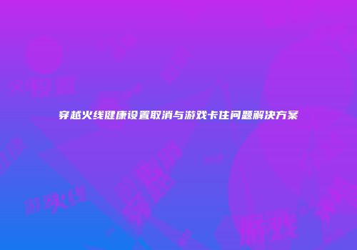 穿越火线健康设置取消与游戏卡住问题解决方案