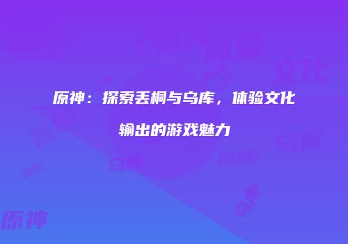原神：探索丢桐与乌库，体验文化输出的游戏魅力