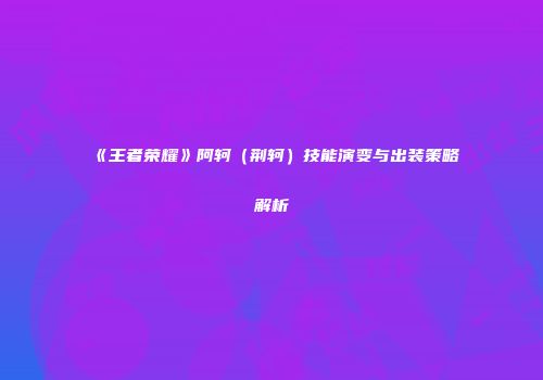 《王者荣耀》阿轲（荆轲）技能演变与出装策略解析