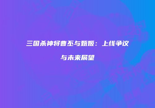 三国杀神将曹丕与甄姬：上线争议与未来展望