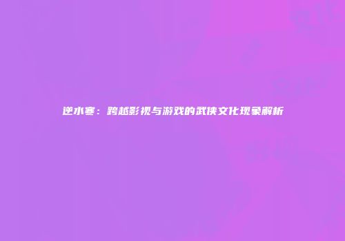 逆水寒：跨越影视与游戏的武侠文化现象解析