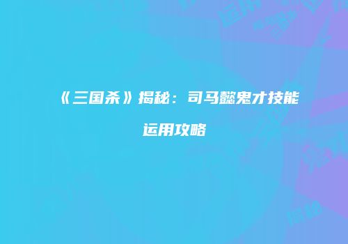 《三国杀》揭秘：司马懿鬼才技能运用攻略