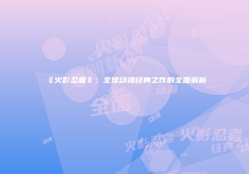 《火影忍者》：全球动漫经典之作的全面解析