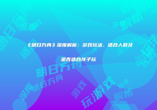 《明日方舟》深度解析：游戏玩法、适合人群及是否适合孩子玩