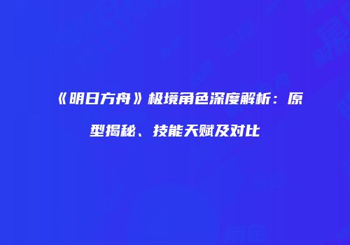 《明日方舟》极境角色深度解析：原型揭秘、技能天赋及对比