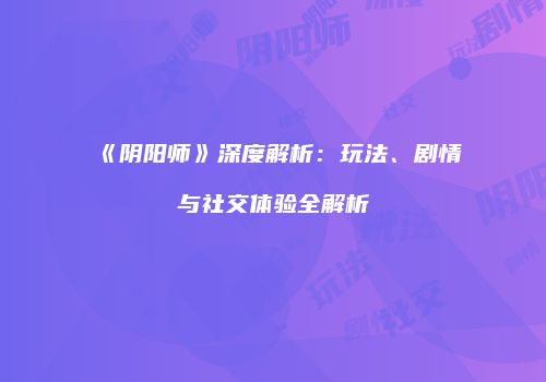 《阴阳师》深度解析：玩法、剧情与社交体验全解析