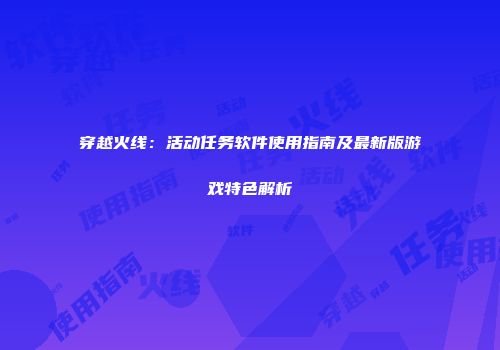 穿越火线：活动任务软件使用指南及最新版游戏特色解析