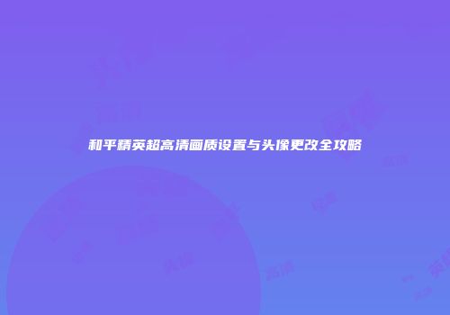 和平精英超高清画质设置与头像更改全攻略