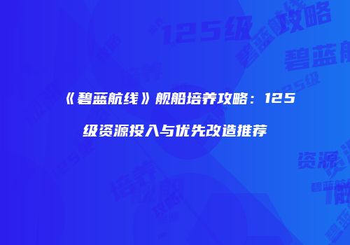 《碧蓝航线》舰船培养攻略：125级资源投入与优先改造推荐