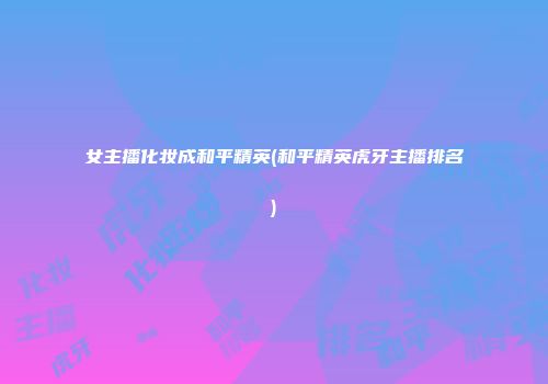 女主播化妆成和平精英(和平精英虎牙主播排名)